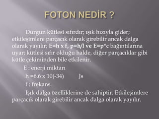 Durgun kütlesi sıfırdır; ışık hızıyla gider;
etkileşimlere parçacık olarak girebilir ancak dalga
olarak yayılır; E=h x f, p=h/l ve E=p*c bağıntılarına
uyar; kütlesi sıfır olduğu halde, diğer parçacıklar gibi
kütle çekiminden bile etkilenir.
     E : enerji miktarı
      h =6.6 x 10(-34)       Js
      f : frekans
      Işık dalga özelliklerine de sahiptir. Etkileşimlere
parçacık olarak girebilir ancak dalga olarak yayılır.
 