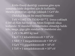 Kütle-Enerji denkliği yasasına göre aynı
zamanda kütle değerleri için de kullanılır.
Mesela proton'un ağırlığı yaklaşık 1 GeV'dir.
      Oldukça küçük bir enerji birimidir:
      1 eV = 1.602 176 53(14)×10−19 J. (veya yaklaşık
0.160 aJ) Katı hal fiziği ve Atom fiziğinde sıkça
kullanılır. SI standart birimlerinden olmadığı halde
kilo, mega, giga gibi standart SI öneklerini alır.
      1 eV = 96,4853 kj/mol
      1 keV = 1 kiloelektronvolt = 103 eV
      1 MeV = 1 megaelektronvolt = 106 eV
      1 GeV = 1 gigaelektronvolt = 109 eV
      1 TeV = 1 terraelektronvolt = 1012 eV
 