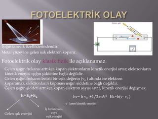 Işığın tanecik özelliklerindendir.
Metal yüzeyine gelen ışık elektron koparır.

Fotoelektrik olay klasik fizik ile açıklanamaz.
 Gelen ışığın frekansı arttıkça kopan elektronların kinetik enerjisi artar; elektronların
 kinetik enerjisi ışığın şiddetine bağlı değildir.
 Gelen ışığın frekansı belirli bir eşik değerin ( o ) altında ise elektron
 koparamaz, elektronların kopması ışığın şiddetine bağlı değildir.
 Gelen ışığın şiddeti arttıkça kopan elektron sayısı artar, kinetik enerjisi değişmez.
            E=E0+Ek                             h =h      0   +1/2 mV2 Ek=h( -   0   )
                                          e- ların kinetik enerjisi
                         İş fonksiyonu
 Gelen ışık enerjisi          veya
                          eşik enerjisi
 