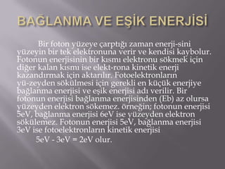 Bir foton yüzeye çarptığı zaman enerji­sini
yüzeyin bir tek elektronuna verir ve kendisi kaybolur.
Fotonun enerjisinin bir kısmı elektronu sökmek için
diğer kalan kısmı ise elekt­rona kinetik enerji
kazandırmak için aktarılır. Fotoelektronların
yü-zeyden sökülmesi için gerekli en küçük enerjiye
bağlanma enerjisi ve eşik enerjisi adı verilir. Bir
fotonun enerjisi bağlanma enerjisinden (Eb) az olursa
yüzeyden elektron sökemez. örneğin; fotonun enerjisi
5eV, bağlanma enerjisi 6eV ise yüzeyden elektron
sökülemez. Fotonun enerjisi 5eV, bağlanma enerjisi
3eV ise fotoelektronların kinetik enerjisi
     5eV - 3eV = 2eV olur.
 