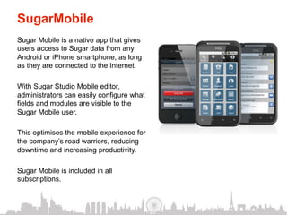 SugarMobile
Sugar Mobile is a native app that gives
users access to Sugar data from any
Android or iPhone smartphone, as long
as they are connected to the Internet.

With Sugar Studio Mobile editor,
administrators can easily configure what
fields and modules are visible to the
Sugar Mobile user.

This optimises the mobile experience for
the company’s road warriors, reducing
downtime and increasing productivity.

Sugar Mobile is included in all
subscriptions.
 