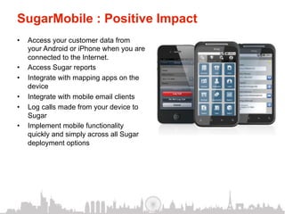 SugarMobile : Positive Impact
•    Access your customer data from
     your Android or iPhone when you are
     connected to the Internet.
•    Access Sugar reports
•    Integrate with mapping apps on the
     device
•    Integrate with mobile email clients
•    Log calls made from your device to
     Sugar
•    Implement mobile functionality
     quickly and simply across all Sugar
     deployment options
 