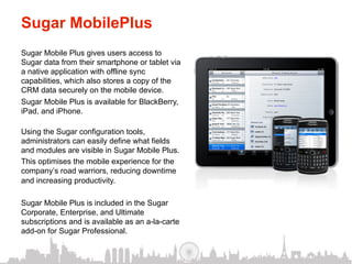 Sugar MobilePlus
Sugar Mobile Plus gives users access to
Sugar data from their smartphone or tablet via
a native application with offline sync
capabilities, which also stores a copy of the
CRM data securely on the mobile device.
Sugar Mobile Plus is available for BlackBerry,
iPad, and iPhone.

Using the Sugar configuration tools,
administrators can easily define what fields
and modules are visible in Sugar Mobile Plus.
This optimises the mobile experience for the
company’s road warriors, reducing downtime
and increasing productivity.

Sugar Mobile Plus is included in the Sugar
Corporate, Enterprise, and Ultimate
subscriptions and is available as an a-la-carte
add-on for Sugar Professional.
 