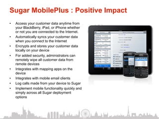 Sugar MobilePlus : Positive Impact
•    Access your customer data anytime from
     your BlackBerry, iPad, or iPhone whether
     or not you are connected to the Internet.
•    Automatically syncs your customer data
     when you connect to the Internet
•    Encrypts and stores your customer data
     locally on your device
•    For added security, administrators can
     remotely wipe all customer data from
     remote devices
•    Integrates with mapping apps on the
     device
•    Integrates with mobile email clients
•    Log calls made from your device to Sugar
•    Implement mobile functionality quickly and
     simply across all Sugar deployment
     options
 