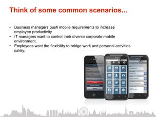 Think of some common scenarios...

•  Business managers push mobile requirements to increase
   employee productivity
•  IT managers want to control their diverse corporate mobile
   environment.
•  Employees want the flexibility to bridge work and personal activities
   safely.
 