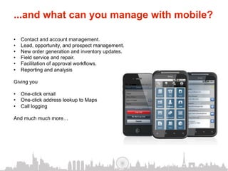 ...and what can you manage with mobile?

•    Contact and account management.
•    Lead, opportunity, and prospect management.
•    New order generation and inventory updates.
•    Field service and repair.
•    Facilitation of approval workflows.
•    Reporting and analysis

Giving you

•  One-click email
•  One-click address lookup to Maps
•  Call logging

And much much more…
 