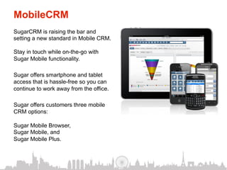 MobileCRM
SugarCRM is raising the bar and
setting a new standard in Mobile CRM.

Stay in touch while on-the-go with
Sugar Mobile functionality.

Sugar offers smartphone and tablet
access that is hassle-free so you can
continue to work away from the office.

Sugar offers customers three mobile
CRM options:

Sugar Mobile Browser,
Sugar Mobile, and
Sugar Mobile Plus.
 