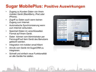Sugar MobilePlus: Positive Auswirkungen
•    Zugang zu Kunden Daten von ihrem
     mobilen Gerät (BlackBerry, iPad oder
     iPhone).
•    Zugriff zu Daten auch wenn keinen
     Zugang zum Internet.
•    Automatische Synchronisierung wenn
     zum Internet verbunden.
•    Speichert Daten im verschlüsselten
     Format auf Ihrem Gerät.
•    Daten können vom Administrator per
     Fernzugriff auf dem Gerät des Benutzers
     gelöscht werden.
•    Integration mit mobilen email Klient
•    Anrufe vom Gerät mit SugarCRM zu
     integrieren.
•    Schnell und einfach neue Funktionalität
     an alle Geräte frei stellen.
 
