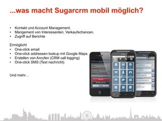 ...was macht Sugarcrm mobil möglich?

•  Kontakt und Account Management.
•  Mangement von Interessenten, Verkaufschancen.
•  Zugriff auf Berichte

Ermöglicht
•  One-click email
•  One-click addressen lookup mit Google Maps
•  Erstellen von Anrufen (CRM call logging)
•  One-click SMS (Text nachricht)


Und mehr…
 
