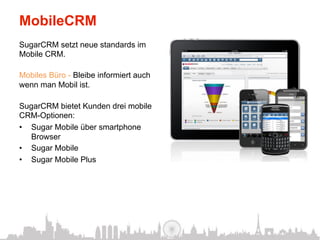 MobileCRM
SugarCRM setzt neue standards im
Mobile CRM.

Mobiles Büro - Bleibe informiert auch
wenn man Mobil ist.

SugarCRM bietet Kunden drei mobile
CRM-Optionen:
•  Sugar Mobile über smartphone
   Browser
•  Sugar Mobile
•  Sugar Mobile Plus
 