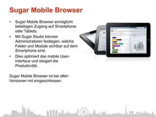 Sugar Mobile Browser
•    Sugar Mobile Browser ermöglicht
     beliebigen Zugang auf Smartphone
     oder Tablets.
•    Mit Sugar Studio können
     Administratoren festlegen, welche
     Felder und Module sichtbar auf dem
     Smartphone sind.
•    Dies optimiert das mobile User-
     Interface und steigert die
     Produktivität.

Sugar Mobile Browser ist bei allen
Versionen mit eingeschlossen.
 
