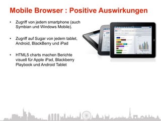 Mobile Browser : Positive Auswirkungen
•    Zugriff von jedem smartphone (auch
     Symbian und Windows Mobile).

•    Zugriff auf Sugar von jedem tablet,
     Android, BlackBerry und iPad

•    HTML5 charts machen Berichte
     visuell für Apple iPad, Blackberry
     Playbook und Android Tablet
 