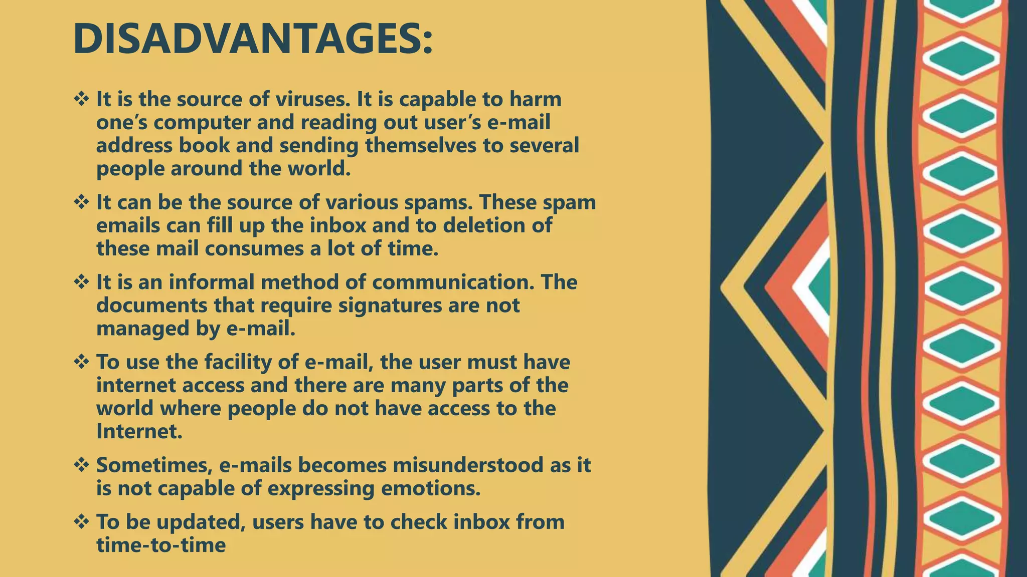  It is the source of viruses. It is capable to harm
one’s computer and reading out user’s e-mail
address book and sending themselves to several
people around the world.
 It can be the source of various spams. These spam
emails can fill up the inbox and to deletion of
these mail consumes a lot of time.
 It is an informal method of communication. The
documents that require signatures are not
managed by e-mail.
 To use the facility of e-mail, the user must have
internet access and there are many parts of the
world where people do not have access to the
Internet.
 Sometimes, e-mails becomes misunderstood as it
is not capable of expressing emotions.
 To be updated, users have to check inbox from
time-to-time
DISADVANTAGES:
 