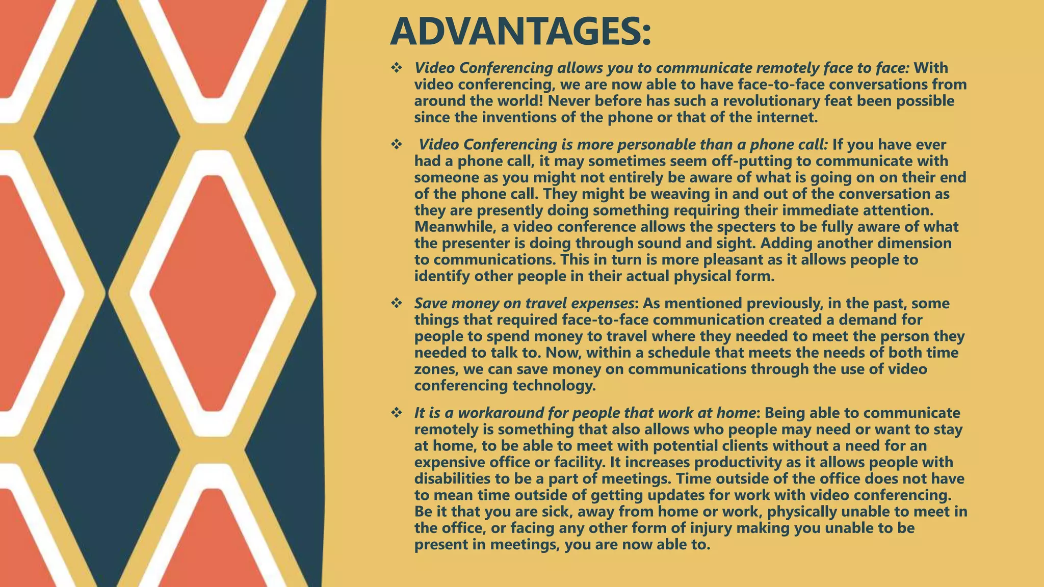  Video Conferencing allows you to communicate remotely face to face: With
video conferencing, we are now able to have face-to-face conversations from
around the world! Never before has such a revolutionary feat been possible
since the inventions of the phone or that of the internet.
 Video Conferencing is more personable than a phone call: If you have ever
had a phone call, it may sometimes seem off-putting to communicate with
someone as you might not entirely be aware of what is going on on their end
of the phone call. They might be weaving in and out of the conversation as
they are presently doing something requiring their immediate attention.
Meanwhile, a video conference allows the specters to be fully aware of what
the presenter is doing through sound and sight. Adding another dimension
to communications. This in turn is more pleasant as it allows people to
identify other people in their actual physical form.
 Save money on travel expenses: As mentioned previously, in the past, some
things that required face-to-face communication created a demand for
people to spend money to travel where they needed to meet the person they
needed to talk to. Now, within a schedule that meets the needs of both time
zones, we can save money on communications through the use of video
conferencing technology.
 It is a workaround for people that work at home: Being able to communicate
remotely is something that also allows who people may need or want to stay
at home, to be able to meet with potential clients without a need for an
expensive office or facility. It increases productivity as it allows people with
disabilities to be a part of meetings. Time outside of the office does not have
to mean time outside of getting updates for work with video conferencing.
Be it that you are sick, away from home or work, physically unable to meet in
the office, or facing any other form of injury making you unable to be
present in meetings, you are now able to.
ADVANTAGES:
 