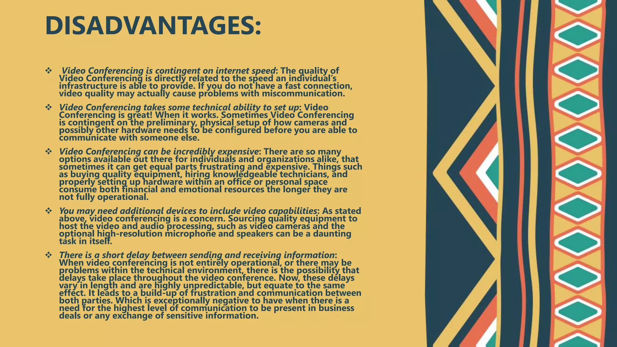  Video Conferencing is contingent on internet speed: The quality of
Video Conferencing is directly related to the speed an individual’s
infrastructure is able to provide. If you do not have a fast connection,
video quality may actually cause problems with miscommunication.
 Video Conferencing takes some technical ability to set up: Video
Conferencing is great! When it works. Sometimes Video Conferencing
is contingent on the preliminary, physical setup of how cameras and
possibly other hardware needs to be configured before you are able to
communicate with someone else.
 Video Conferencing can be incredibly expensive: There are so many
options available out there for individuals and organizations alike, that
sometimes it can get equal parts frustrating and expensive. Things such
as buying quality equipment, hiring knowledgeable technicians, and
properly setting up hardware within an office or personal space
consume both financial and emotional resources the longer they are
not fully operational.
 You may need additional devices to include video capabilities: As stated
above, video conferencing is a concern. Sourcing quality equipment to
host the video and audio processing, such as video cameras and the
optional high-resolution microphone and speakers can be a daunting
task in itself.
 There is a short delay between sending and receiving information:
When video conferencing is not entirely operational, or there may be
problems within the technical environment, there is the possibility that
delays take place throughout the video conference. Now, these delays
vary in length and are highly unpredictable, but equate to the same
effect. It leads to a build-up of frustration and communication between
both parties. Which is exceptionally negative to have when there is a
need for the highest level of communication to be present in business
deals or any exchange of sensitive information.
DISADVANTAGES:
 