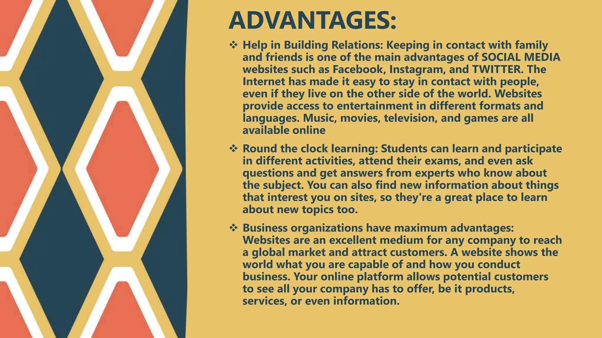  Help in Building Relations: Keeping in contact with family
and friends is one of the main advantages of SOCIAL MEDIA
websites such as Facebook, Instagram, and TWITTER. The
Internet has made it easy to stay in contact with people,
even if they live on the other side of the world. Websites
provide access to entertainment in different formats and
languages. Music, movies, television, and games are all
available online
 Round the clock learning: Students can learn and participate
in different activities, attend their exams, and even ask
questions and get answers from experts who know about
the subject. You can also find new information about things
that interest you on sites, so they're a great place to learn
about new topics too.
 Business organizations have maximum advantages:
Websites are an excellent medium for any company to reach
a global market and attract customers. A website shows the
world what you are capable of and how you conduct
business. Your online platform allows potential customers
to see all your company has to offer, be it products,
services, or even information.
ADVANTAGES:
 