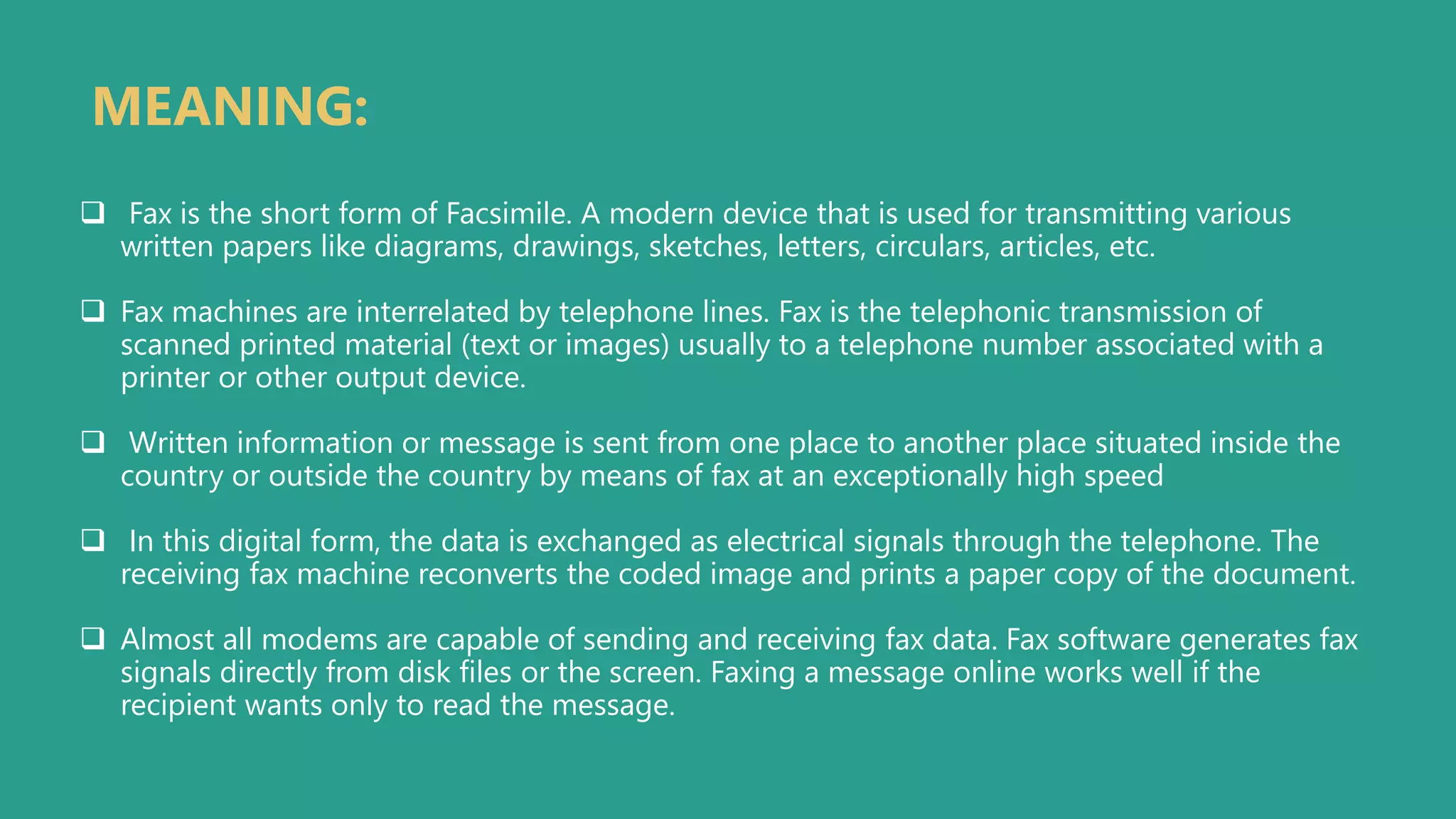 MEANING:
 Fax is the short form of Facsimile. A modern device that is used for transmitting various
written papers like diagrams, drawings, sketches, letters, circulars, articles, etc.
 Fax machines are interrelated by telephone lines. Fax is the telephonic transmission of
scanned printed material (text or images) usually to a telephone number associated with a
printer or other output device.
 Written information or message is sent from one place to another place situated inside the
country or outside the country by means of fax at an exceptionally high speed
 In this digital form, the data is exchanged as electrical signals through the telephone. The
receiving fax machine reconverts the coded image and prints a paper copy of the document.
 Almost all modems are capable of sending and receiving fax data. Fax software generates fax
signals directly from disk files or the screen. Faxing a message online works well if the
recipient wants only to read the message.
 