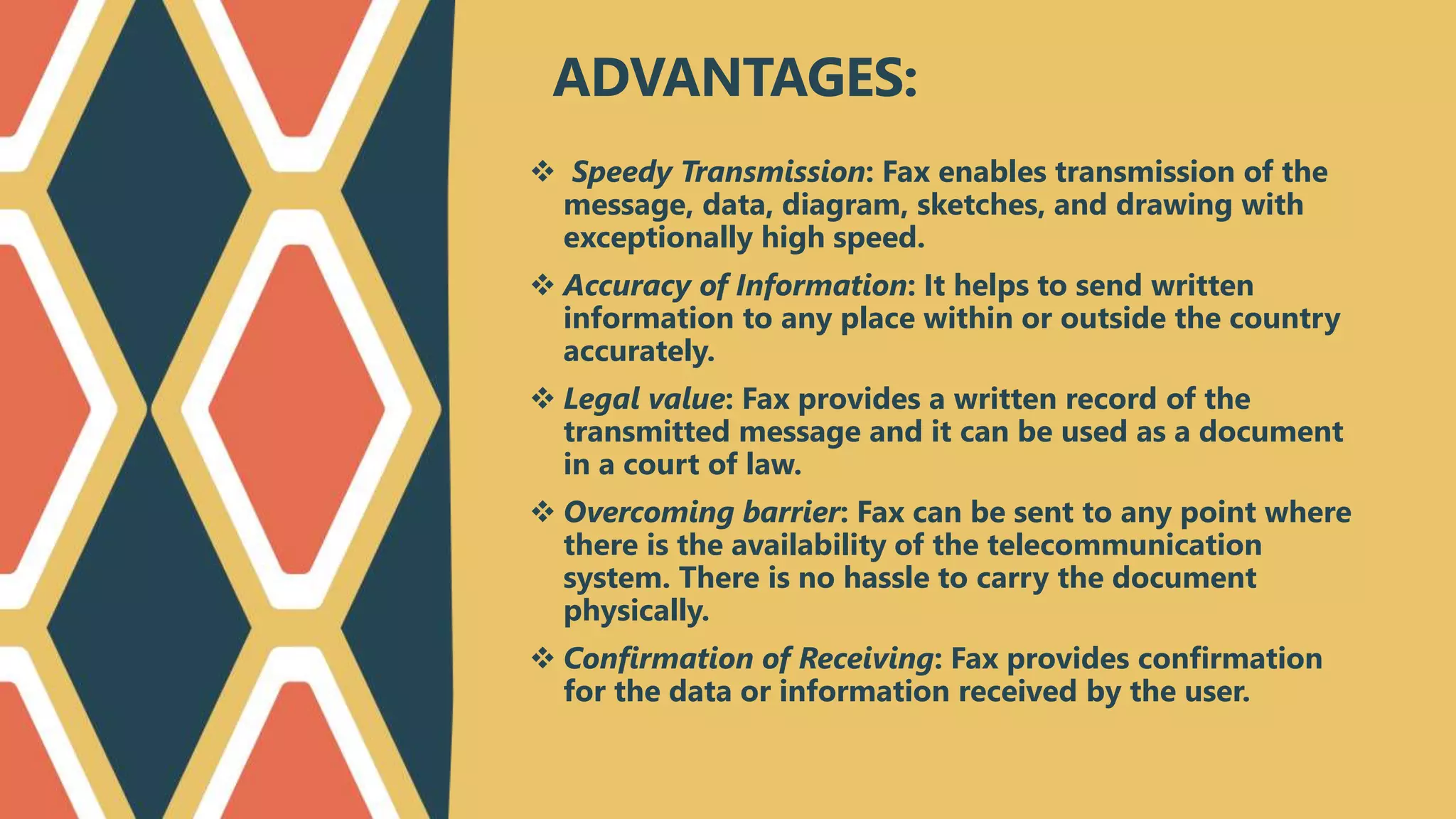  Speedy Transmission: Fax enables transmission of the
message, data, diagram, sketches, and drawing with
exceptionally high speed.
 Accuracy of Information: It helps to send written
information to any place within or outside the country
accurately.
 Legal value: Fax provides a written record of the
transmitted message and it can be used as a document
in a court of law.
 Overcoming barrier: Fax can be sent to any point where
there is the availability of the telecommunication
system. There is no hassle to carry the document
physically.
 Confirmation of Receiving: Fax provides confirmation
for the data or information received by the user.
ADVANTAGES:
 