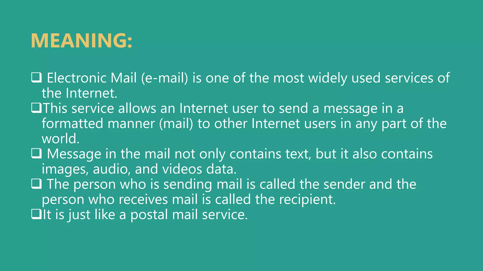  Electronic Mail (e-mail) is one of the most widely used services of
the Internet.
This service allows an Internet user to send a message in a
formatted manner (mail) to other Internet users in any part of the
world.
 Message in the mail not only contains text, but it also contains
images, audio, and videos data.
 The person who is sending mail is called the sender and the
person who receives mail is called the recipient.
It is just like a postal mail service.
MEANING:
 