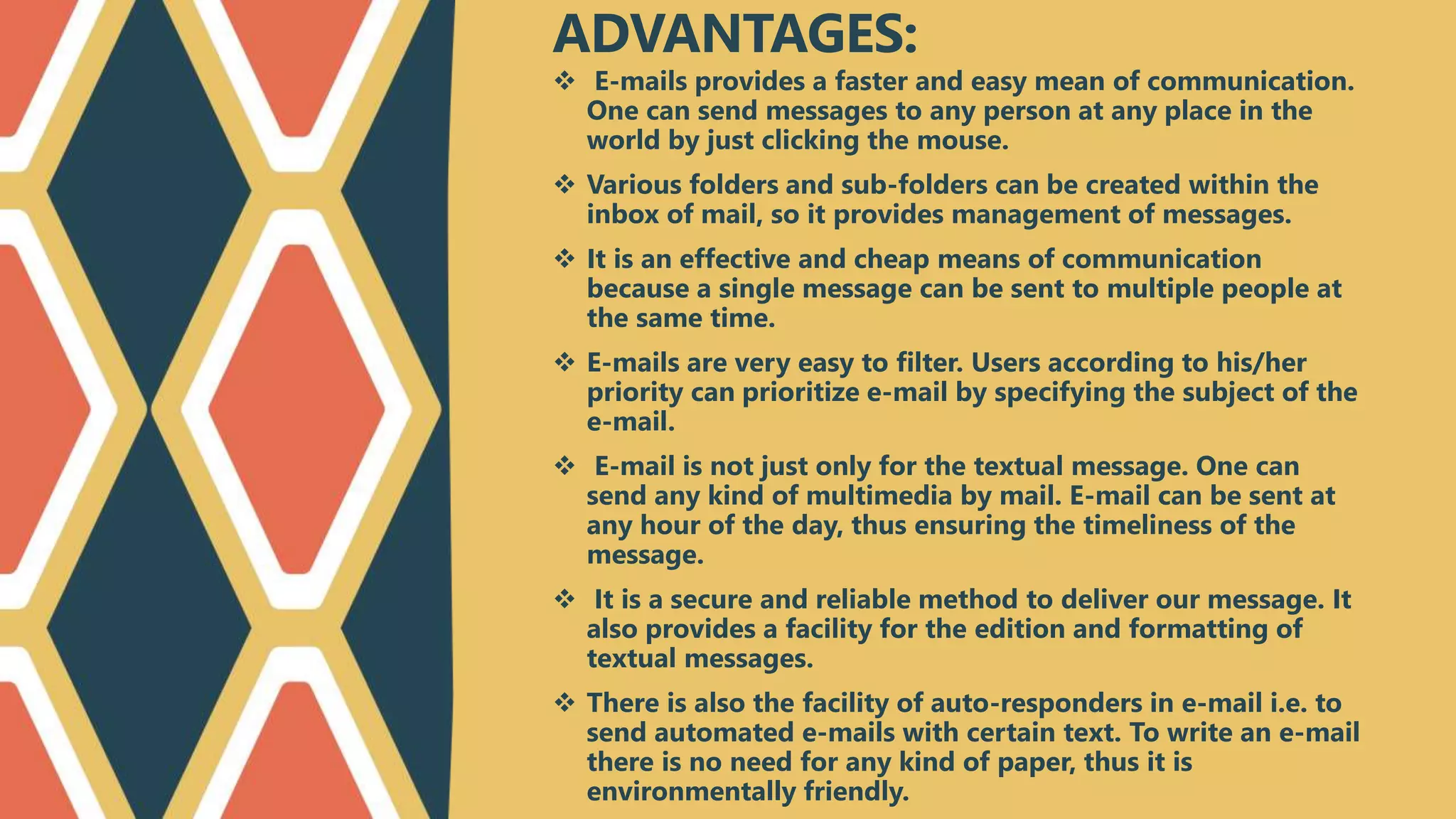  E-mails provides a faster and easy mean of communication.
One can send messages to any person at any place in the
world by just clicking the mouse.
 Various folders and sub-folders can be created within the
inbox of mail, so it provides management of messages.
 It is an effective and cheap means of communication
because a single message can be sent to multiple people at
the same time.
 E-mails are very easy to filter. Users according to his/her
priority can prioritize e-mail by specifying the subject of the
e-mail.
 E-mail is not just only for the textual message. One can
send any kind of multimedia by mail. E-mail can be sent at
any hour of the day, thus ensuring the timeliness of the
message.
 It is a secure and reliable method to deliver our message. It
also provides a facility for the edition and formatting of
textual messages.
 There is also the facility of auto-responders in e-mail i.e. to
send automated e-mails with certain text. To write an e-mail
there is no need for any kind of paper, thus it is
environmentally friendly.
ADVANTAGES:
 