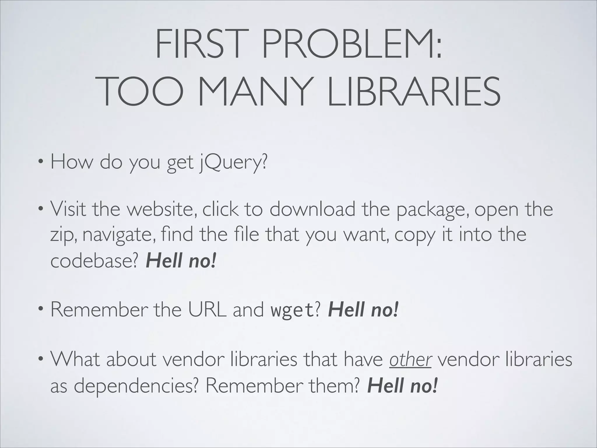 FIRST PROBLEM:
TOO MANY LIBRARIES
• How

do you get jQuery?	


• Visit

the website, click to download the package, open the
zip, navigate, ﬁnd the ﬁle that you want, copy it into the
codebase? Hell no!	


• Remember
• What

the URL and wget? Hell no!	


about vendor libraries that have other vendor libraries
as dependencies? Remember them? Hell no!

 