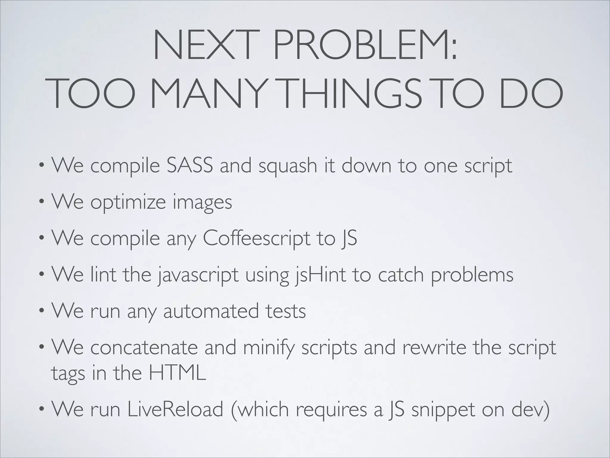 NEXT PROBLEM:
TOO MANY THINGS TO DO
• We

compile SASS and squash it down to one script	


• We

optimize images	


• We

compile any Coffeescript to JS 	


• We

lint the javascript using jsHint to catch problems	


• We

run any automated tests	


• We

concatenate and minify scripts and rewrite the script
tags in the HTML	


• We

run LiveReload (which requires a JS snippet on dev)

 