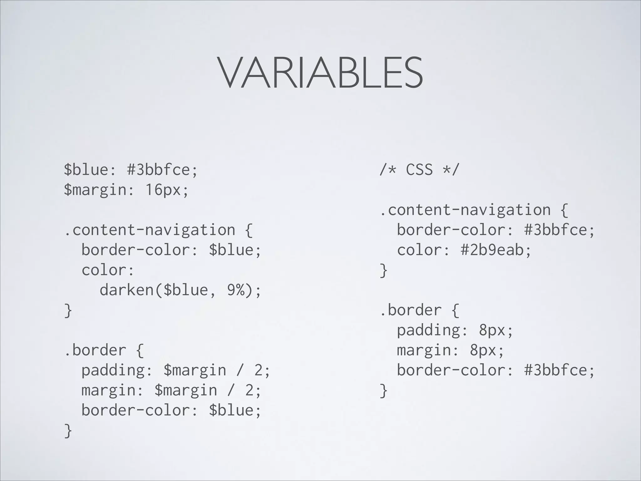 VARIABLES
$blue: #3bbfce; 
$margin: 16px; 

/* CSS */ 

 

 

.content-navigation { 
border-color: $blue; 
color: 
darken($blue, 9%); 
} 
 

.border { 
padding: $margin / 2; 
margin: $margin / 2; 
border-color: $blue; 
} 

.content-navigation { 
border-color: #3bbfce; 
color: #2b9eab; 
} 
 

.border { 
padding: 8px; 
margin: 8px; 
border-color: #3bbfce; 
}

 