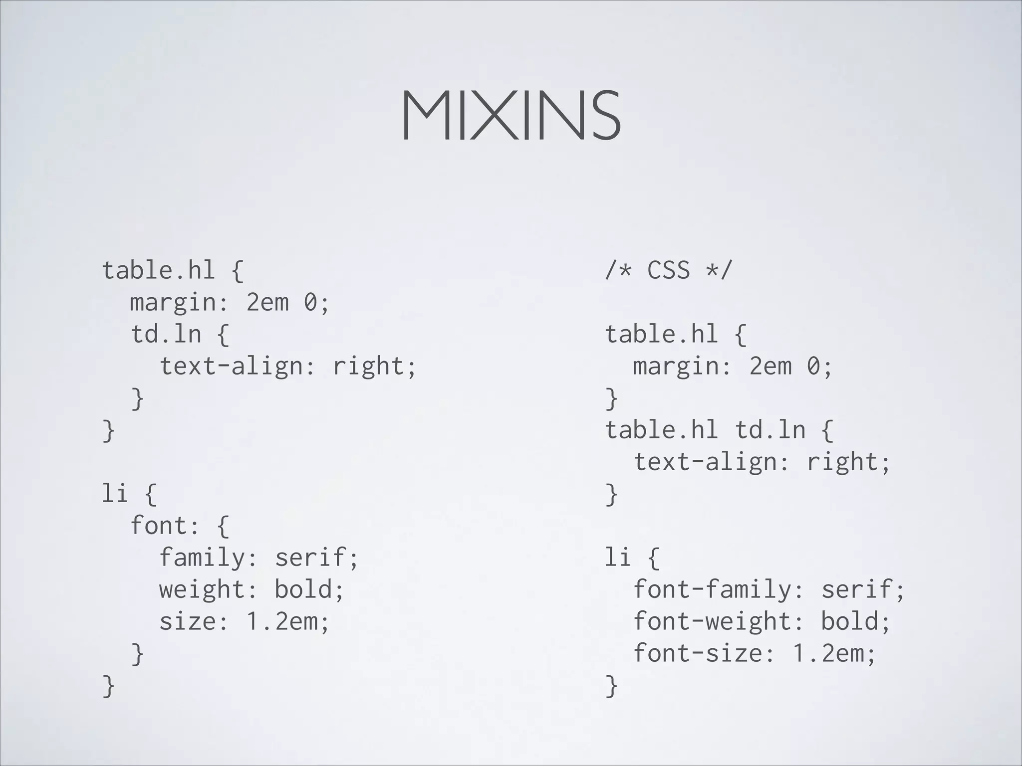 MIXINS
table.hl { 
margin: 2em 0; 
td.ln { 
text-align: right; 
} 
} 
li { 
font: { 
family: serif; 
weight: bold; 
size: 1.2em; 
} 
} 

/* CSS */ 
 

table.hl { 
margin: 2em 0; 
} 
table.hl td.ln { 
text-align: right; 
} 
 

li { 
font-family: serif; 
font-weight: bold; 
font-size: 1.2em; 
}

 
