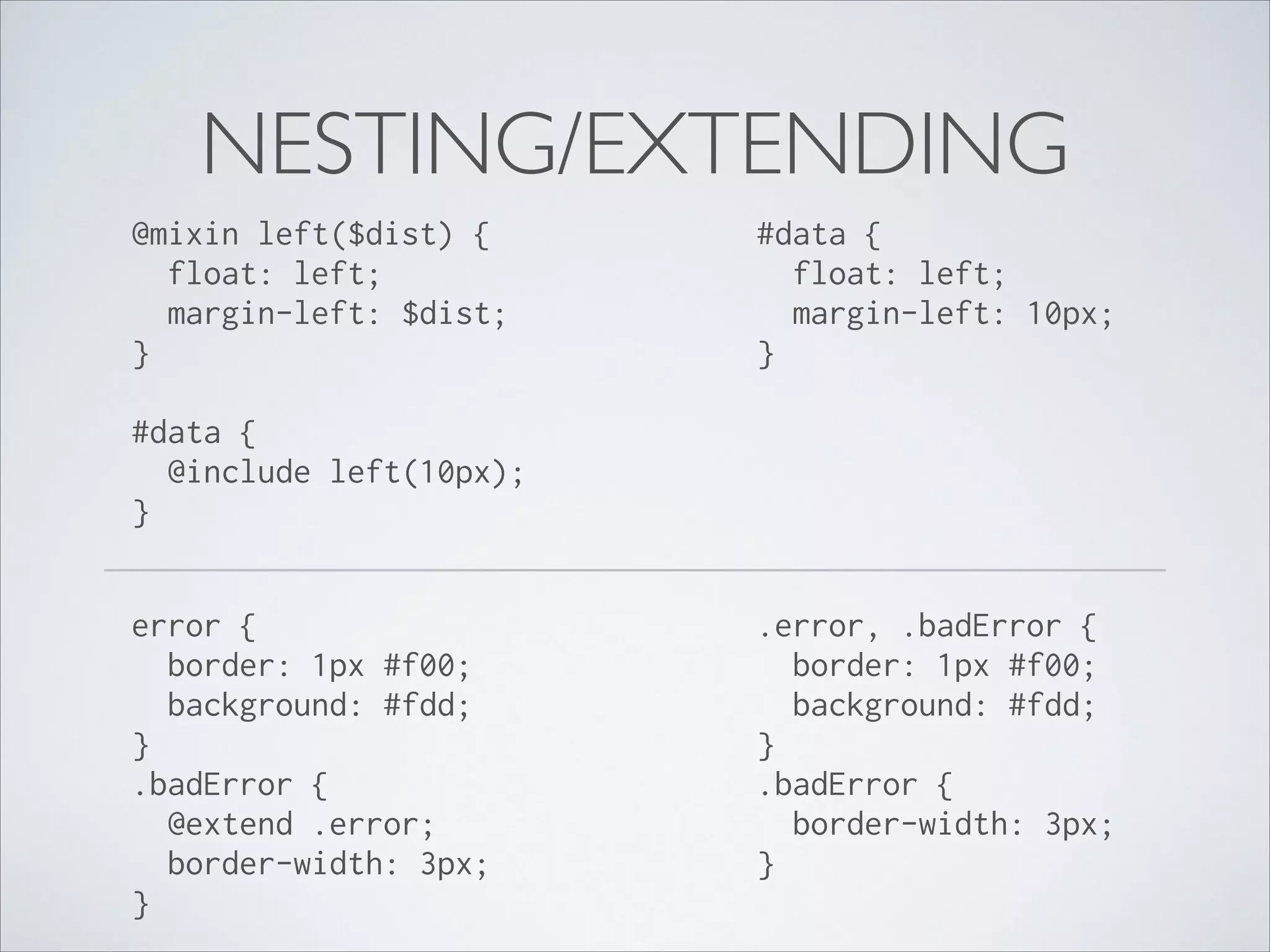 NESTING/EXTENDING
@mixin left($dist) { 
float: left; 
margin-left: $dist; 
} 

#data { 
float: left; 
margin-left: 10px; 
}

#data { 
@include left(10px); 
} 
error { 
border: 1px #f00; 
background: #fdd; 
} 
.badError { 
@extend .error; 
border-width: 3px; 
} 

.error, .badError { 
border: 1px #f00; 
background: #fdd; 
} 
.badError { 
border-width: 3px; 
}

 
