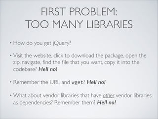 FIRST PROBLEM:
TOO MANY LIBRARIES
• How

do you get jQuery?	


• Visit

the website, click to download the package, open the
zip, navigate, ﬁnd the ﬁle that you want, copy it into the
codebase? Hell no!	


• Remember
• What

the URL and wget? Hell no!	


about vendor libraries that have other vendor libraries
as dependencies? Remember them? Hell no!

 