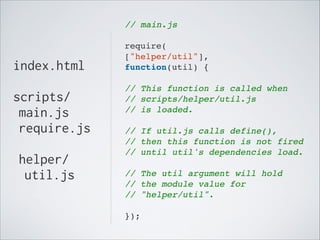 // main.js!
!

index.html

require(!
["helper/util"],!
function(util) {!
!

!

scripts/
main.js
require.js
!

helper/
util.js

// This function is called when!
// scripts/helper/util.js!
// is loaded.!
!

// If util.js calls define(),!
// then this function is not fired!
// until util's dependencies load. !
!

// The util argument will hold!
// the module value for!
// "helper/util".!
!

});

 