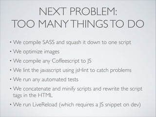 NEXT PROBLEM:
TOO MANY THINGS TO DO
• We

compile SASS and squash it down to one script	


• We

optimize images	


• We

compile any Coffeescript to JS 	


• We

lint the javascript using jsHint to catch problems	


• We

run any automated tests	


• We

concatenate and minify scripts and rewrite the script
tags in the HTML	


• We

run LiveReload (which requires a JS snippet on dev)

 