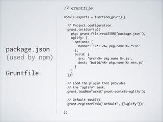 // gruntfile!
!
module.exports = function(grunt) {	

!
// Project configuration.	
grunt.initConfig({	
pkg: grunt.file.readJSON('package.json'),	
uglify: {	
options: {	
banner: '/*! <%= pkg.name %> */n'	
},	
build: {	
src: 'src/<%= pkg.name %>.js',	
dest: 'build/<%= pkg.name %>.min.js'	
}	
}	
});	

package.json
(used by npm)
!

Gruntfile
!

// Load the plugin that provides	
// the "uglify" task.	
grunt.loadNpmTasks('grunt-contrib-uglify');	

!
// Default task(s).	
grunt.registerTask('default', ['uglify']);	

!
};

 