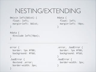 NESTING/EXTENDING
@mixin left($dist) { 
float: left; 
margin-left: $dist; 
} 

#data { 
float: left; 
margin-left: 10px; 
}

#data { 
@include left(10px); 
} 
error { 
border: 1px #f00; 
background: #fdd; 
} 
.badError { 
@extend .error; 
border-width: 3px; 
} 

.error, .badError { 
border: 1px #f00; 
background: #fdd; 
} 
.badError { 
border-width: 3px; 
}

 