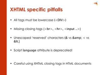 XHTML specific pitfalls All tags must be lowercase  (<DIV>) Missing closing tags ( <br>, <hr>, <input ..> ) Unescaped ‘reserved’ characters  (&  vs  &amp; <  vs  < ) Script  language  attribute is deprecated! Careful using XHTML closing tags in HTML documents 