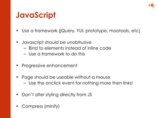 JavaScript Use a framework (jQuery, YUI, prototype, mootools, etc) Javascript should be unobtrusive Bind to elements instead of inline code Use a framework to do this Progressive enhancement Page should be useable without a mouse Use the onclick event for nothing more then links! Don’t alter styling directly from JS Compress (minify) 