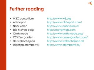 Further reading W3C consortium  http://www.w3.org A list apart  http://www.alistapart.com/ Naar voren  http://www.naarvoren.nl   Eric Meyers blog  http://meyerweb.com Quirksmode  http://www.quirksmode.org/   CSS Zen garden  http://www.csszengarden.com/   De webrichtlijnen  http://www.webrichtlijnen.nl/   Stichting drempelvrij  http://www.drempelvrij.nl/   