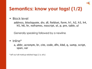 Semantics: know your tags! (1/2) Block level address, blockquote, div, dl, fieldset, form, h1, h2, h3, h4, h5, h6, hr, noframes, noscript, ol, p, pre, table, ul Generally speaking followed by a newline Inline* a, abbr, acronym, br, cite, code, dfn, kbd, q, samp, script, span, var  * left out all markup related tags (i, b, etc) 
