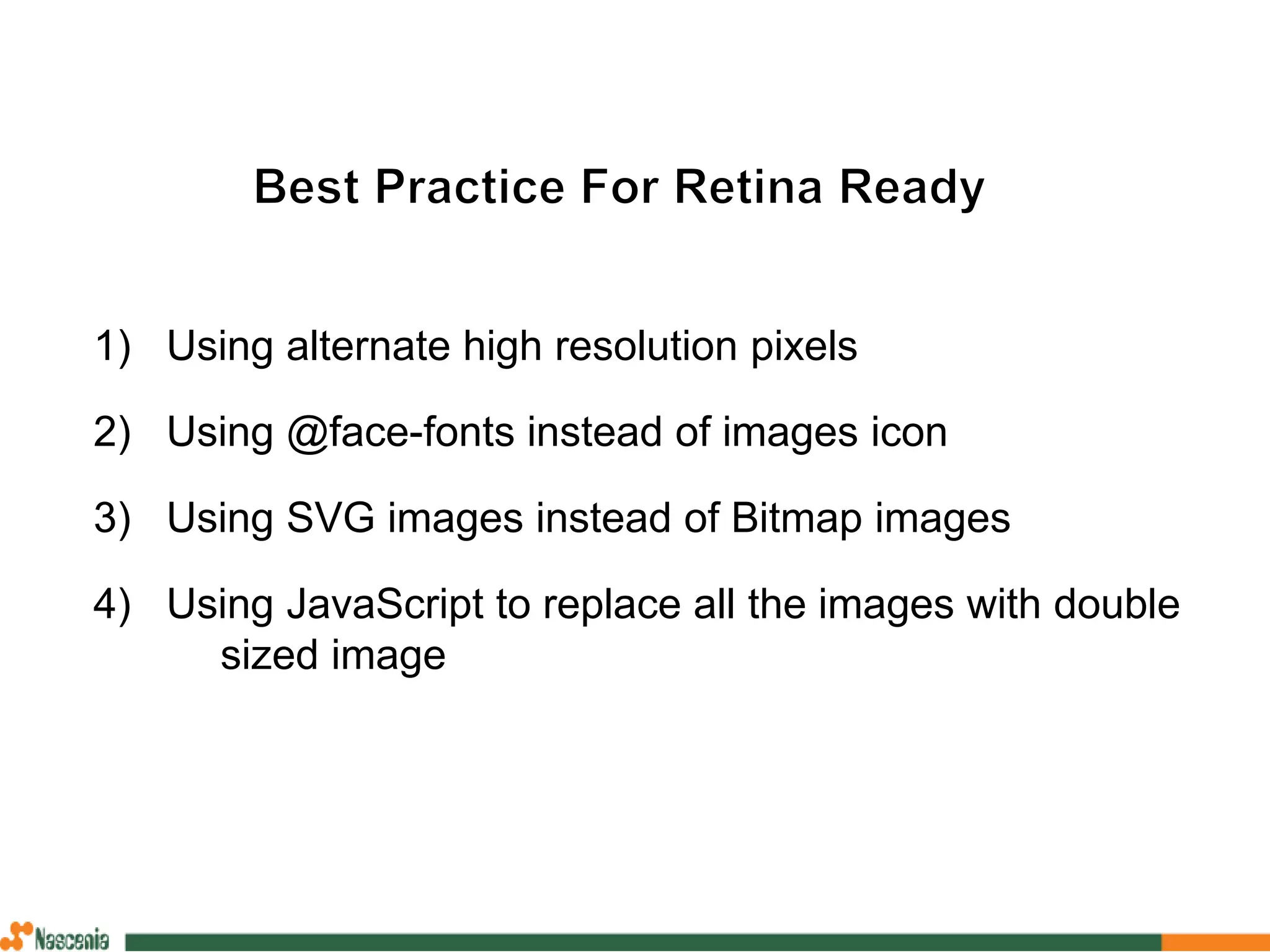 1) Using alternate high resolution pixels
2) Using @face-fonts instead of images icon
3) Using SVG images instead of Bitmap images
4) Using JavaScript to replace all the images with double
sized image
 