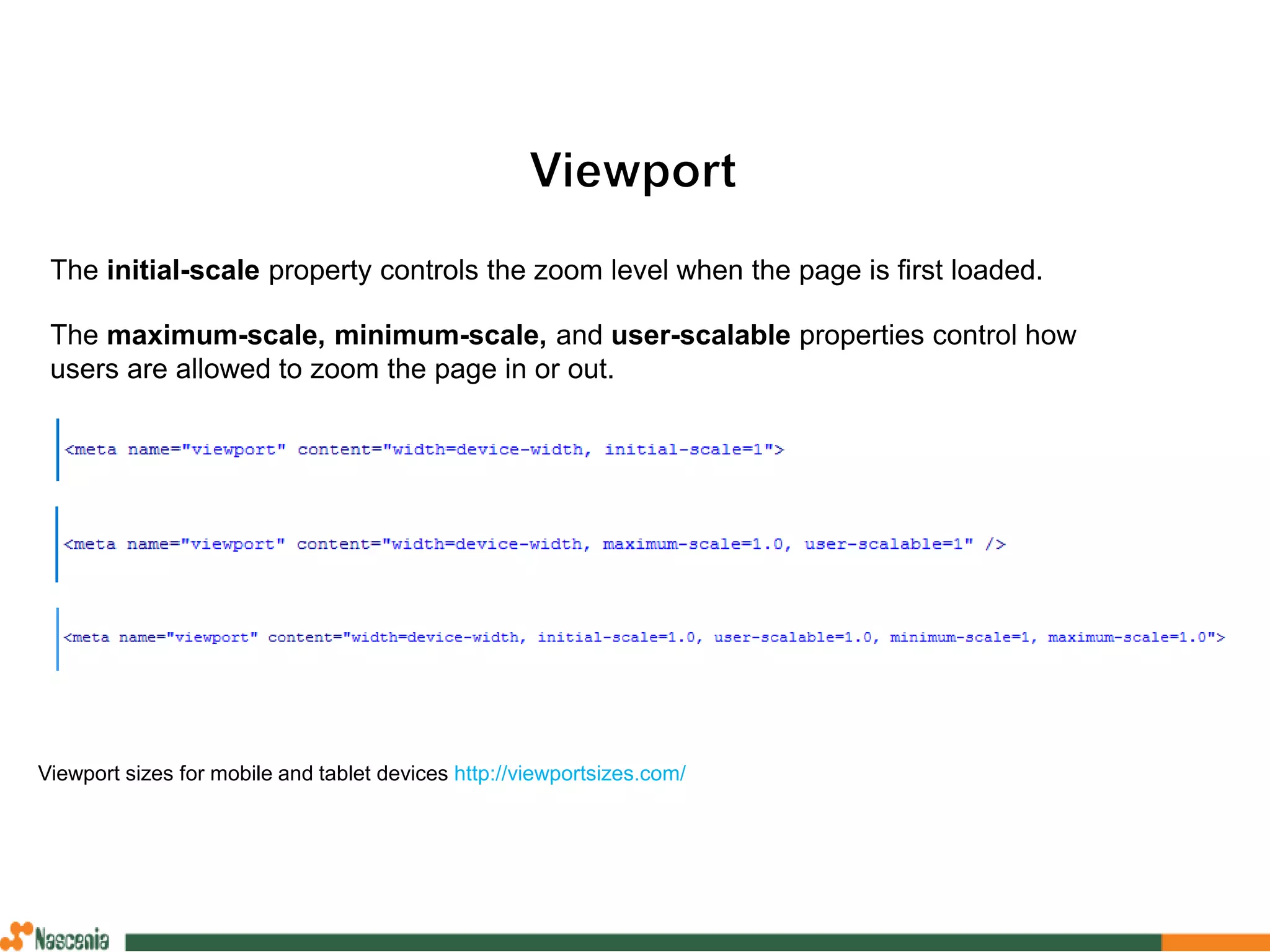 The initial-scale property controls the zoom level when the page is first loaded.
The maximum-scale, minimum-scale, and user-scalable properties control how
users are allowed to zoom the page in or out.
Viewport sizes for mobile and tablet devices http://viewportsizes.com/
 