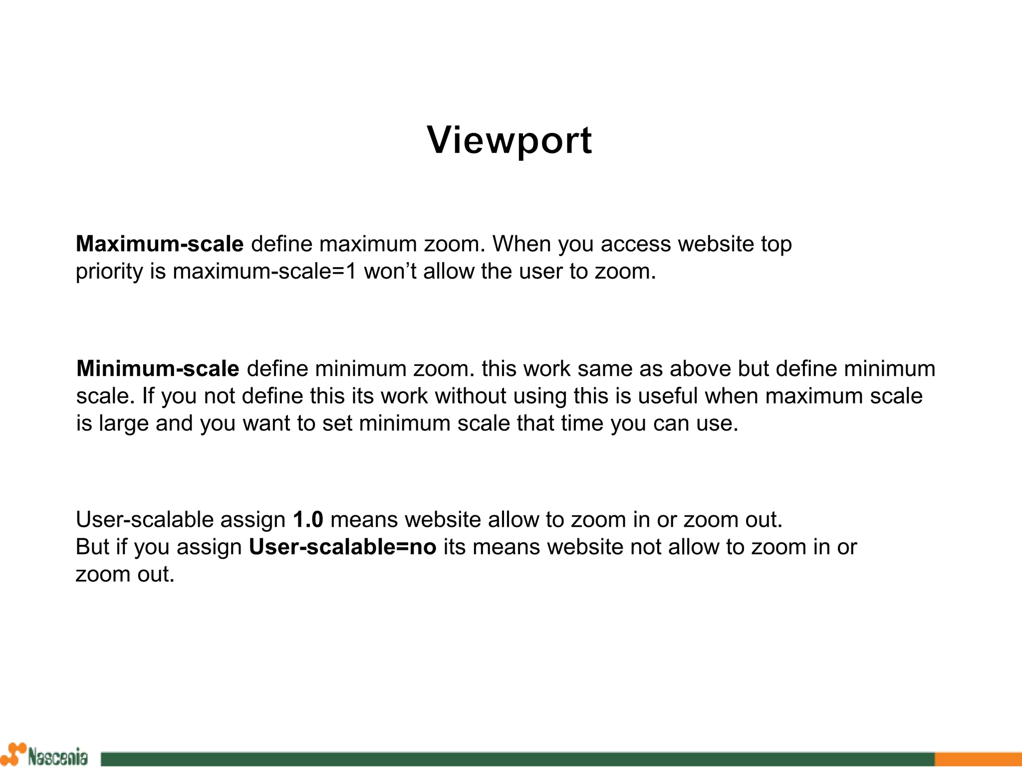Minimum-scale define minimum zoom. this work same as above but define minimum
scale. If you not define this its work without using this is useful when maximum scale
is large and you want to set minimum scale that time you can use.
Maximum-scale define maximum zoom. When you access website top
priority is maximum-scale=1 won’t allow the user to zoom.
User-scalable assign 1.0 means website allow to zoom in or zoom out.
But if you assign User-scalable=no its means website not allow to zoom in or
zoom out.
 
