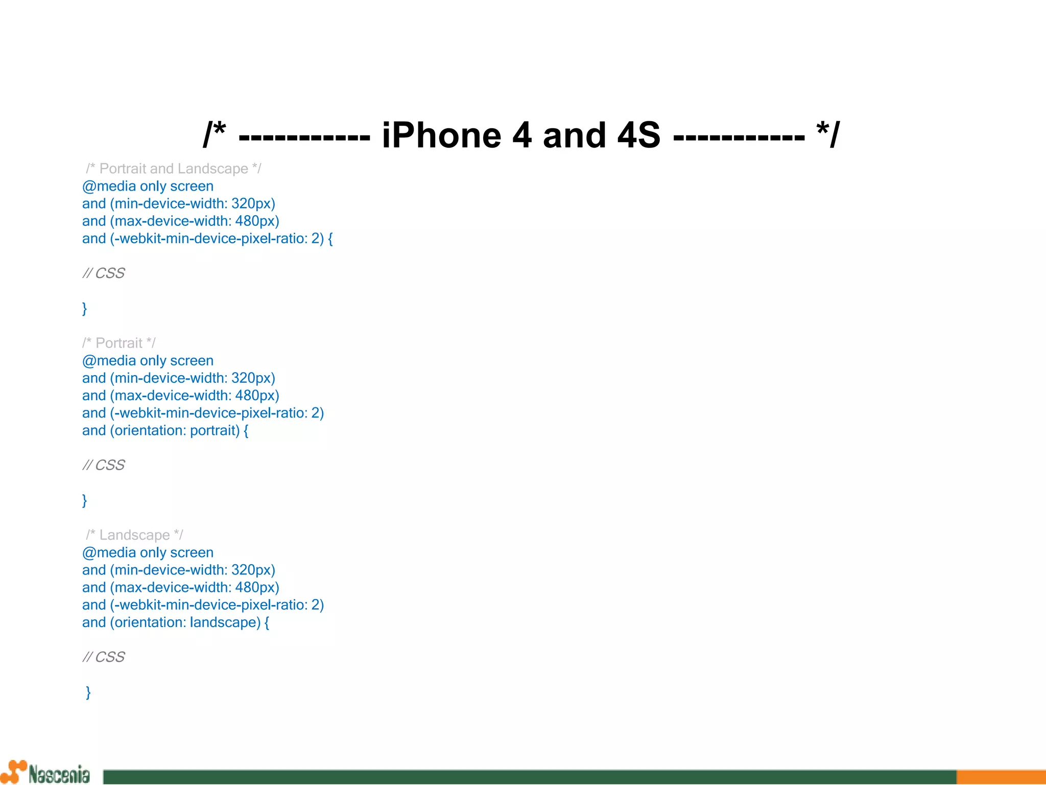 /* ----------- iPhone 4 and 4S ----------- */
/* Portrait and Landscape */
@media only screen
and (min-device-width: 320px)
and (max-device-width: 480px)
and (-webkit-min-device-pixel-ratio: 2) {
// CSS
}
/* Portrait */
@media only screen
and (min-device-width: 320px)
and (max-device-width: 480px)
and (-webkit-min-device-pixel-ratio: 2)
and (orientation: portrait) {
// CSS
}
/* Landscape */
@media only screen
and (min-device-width: 320px)
and (max-device-width: 480px)
and (-webkit-min-device-pixel-ratio: 2)
and (orientation: landscape) {
// CSS
}
 