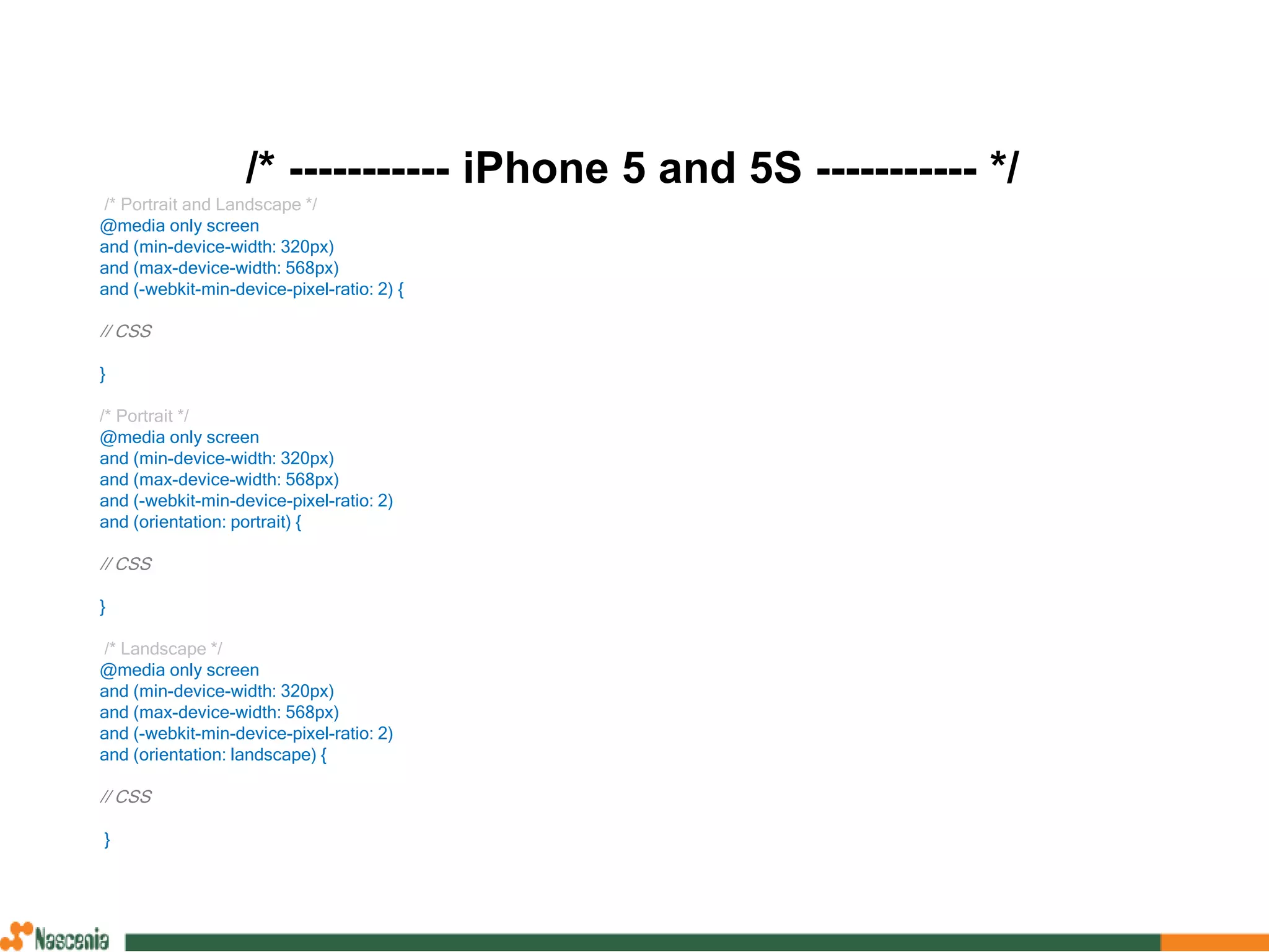 /* ----------- iPhone 5 and 5S ----------- */
/* Portrait and Landscape */
@media only screen
and (min-device-width: 320px)
and (max-device-width: 568px)
and (-webkit-min-device-pixel-ratio: 2) {
// CSS
}
/* Portrait */
@media only screen
and (min-device-width: 320px)
and (max-device-width: 568px)
and (-webkit-min-device-pixel-ratio: 2)
and (orientation: portrait) {
// CSS
}
/* Landscape */
@media only screen
and (min-device-width: 320px)
and (max-device-width: 568px)
and (-webkit-min-device-pixel-ratio: 2)
and (orientation: landscape) {
// CSS
}
 