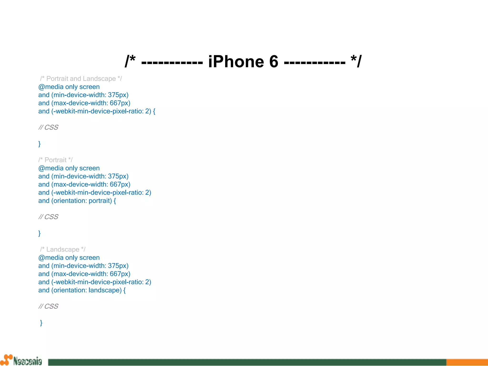 /* ----------- iPhone 6 ----------- */
/* Portrait and Landscape */
@media only screen
and (min-device-width: 375px)
and (max-device-width: 667px)
and (-webkit-min-device-pixel-ratio: 2) {
// CSS
}
/* Portrait */
@media only screen
and (min-device-width: 375px)
and (max-device-width: 667px)
and (-webkit-min-device-pixel-ratio: 2)
and (orientation: portrait) {
// CSS
}
/* Landscape */
@media only screen
and (min-device-width: 375px)
and (max-device-width: 667px)
and (-webkit-min-device-pixel-ratio: 2)
and (orientation: landscape) {
// CSS
}
 