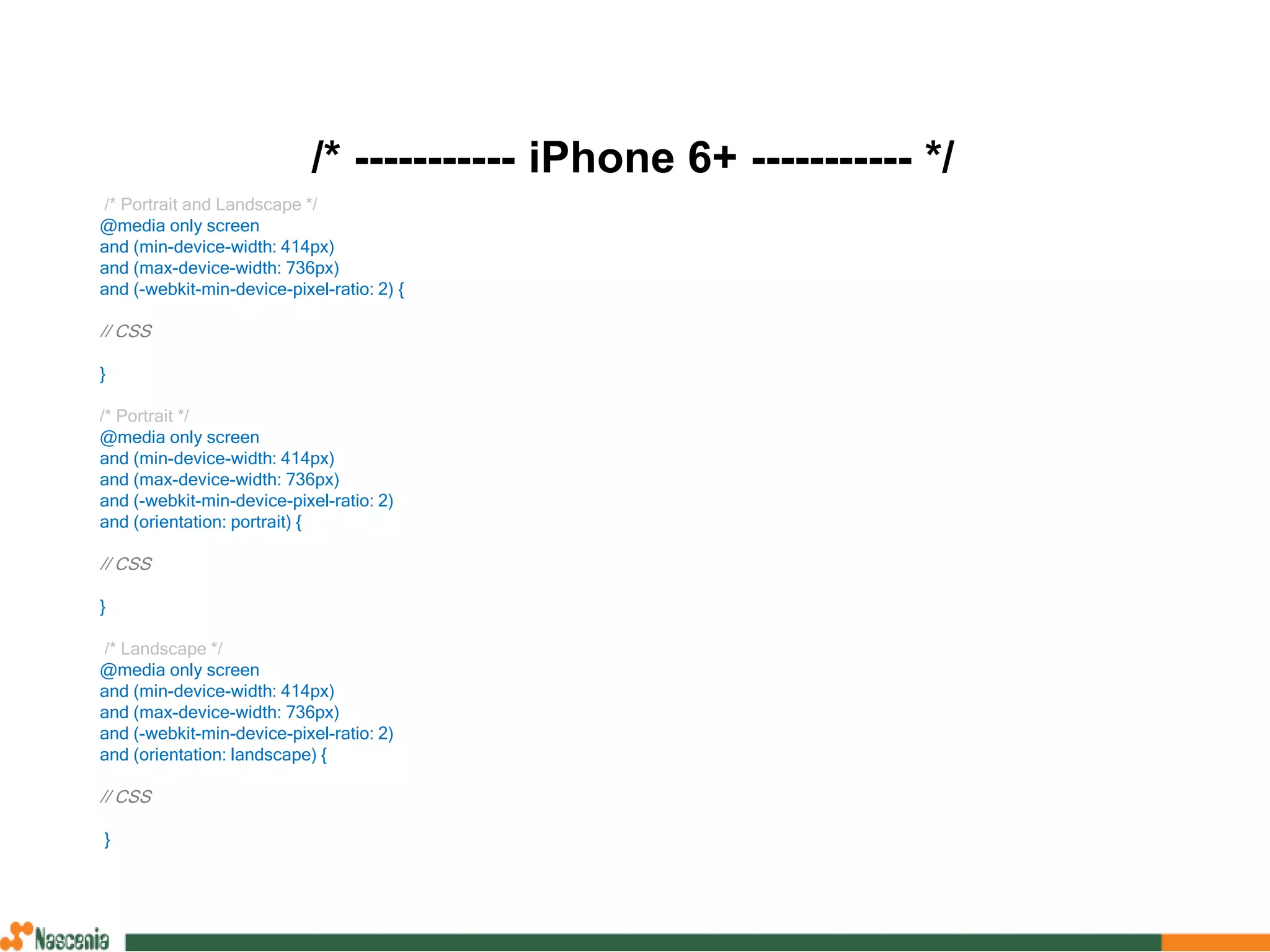 /* ----------- iPhone 6+ ----------- */
/* Portrait and Landscape */
@media only screen
and (min-device-width: 414px)
and (max-device-width: 736px)
and (-webkit-min-device-pixel-ratio: 2) {
// CSS
}
/* Portrait */
@media only screen
and (min-device-width: 414px)
and (max-device-width: 736px)
and (-webkit-min-device-pixel-ratio: 2)
and (orientation: portrait) {
// CSS
}
/* Landscape */
@media only screen
and (min-device-width: 414px)
and (max-device-width: 736px)
and (-webkit-min-device-pixel-ratio: 2)
and (orientation: landscape) {
// CSS
}
 