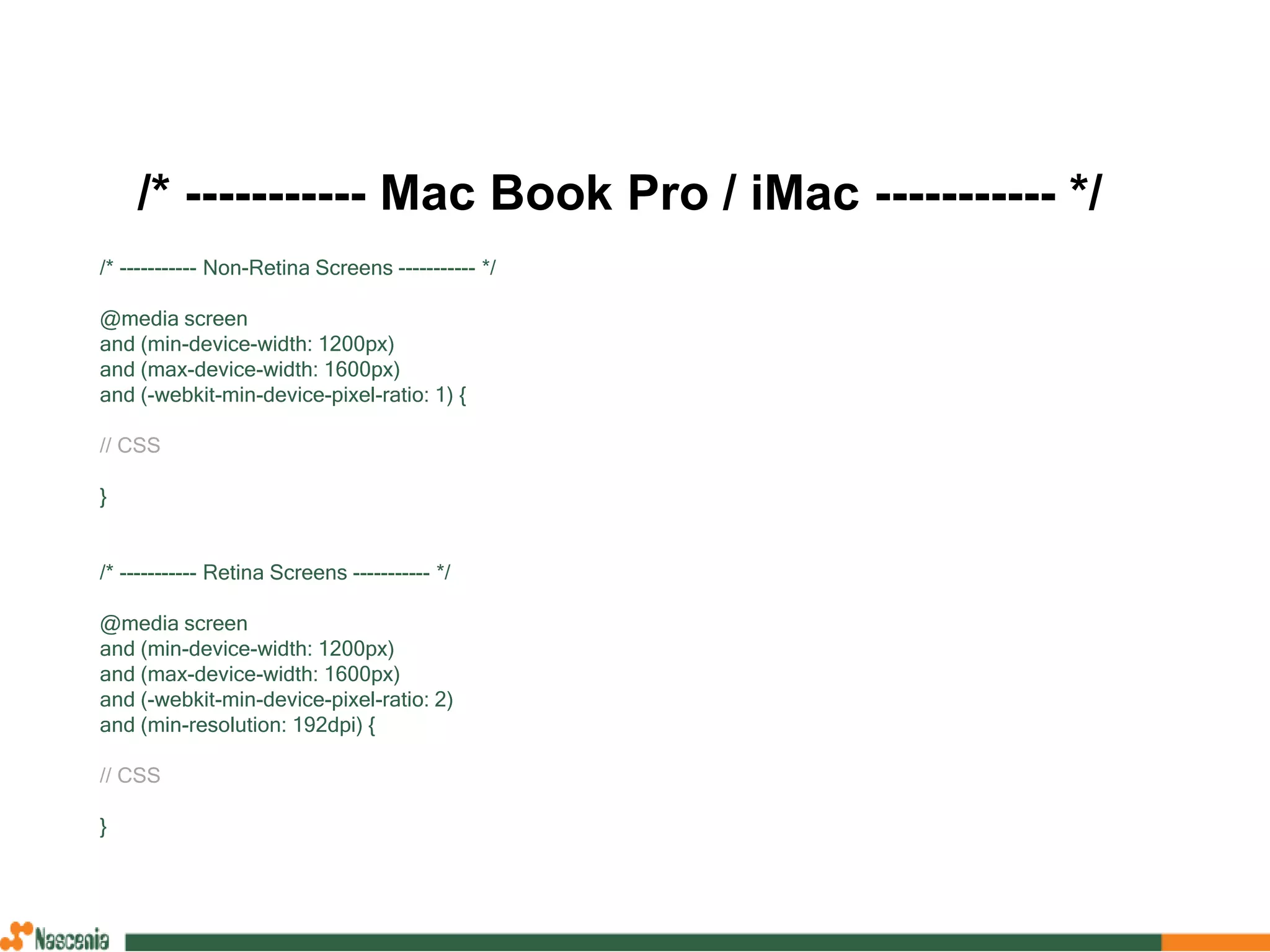 /* ----------- Mac Book Pro / iMac ----------- */
/* ----------- Non-Retina Screens ----------- */
@media screen
and (min-device-width: 1200px)
and (max-device-width: 1600px)
and (-webkit-min-device-pixel-ratio: 1) {
// CSS
}
/* ----------- Retina Screens ----------- */
@media screen
and (min-device-width: 1200px)
and (max-device-width: 1600px)
and (-webkit-min-device-pixel-ratio: 2)
and (min-resolution: 192dpi) {
// CSS
}
 