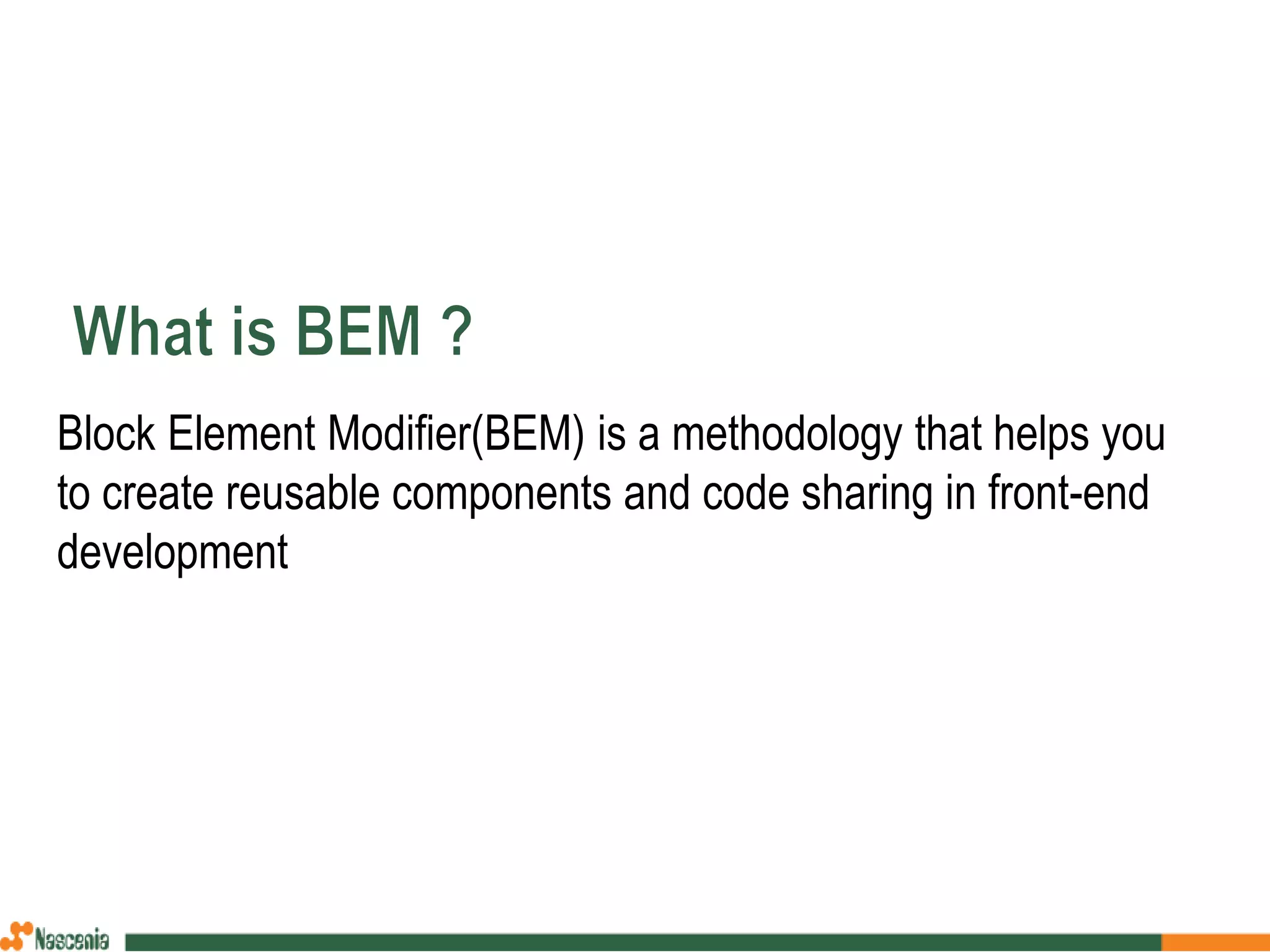 Block Element Modifier(BEM) is a methodology that helps you
to create reusable components and code sharing in front-end
development
 