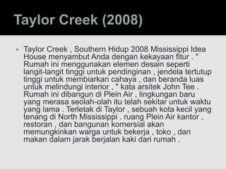  Taylor Creek , Southern Hidup 2008 Mississippi Idea
House menyambut Anda dengan kekayaan fitur . "
Rumah ini menggunakan elemen desain seperti
langit-langit tinggi untuk pendinginan , jendela tertutup
tinggi untuk membiarkan cahaya , dan beranda luas
untuk melindungi interior , " kata arsitek John Tee .
Rumah ini dibangun di Plein Air , lingkungan baru
yang merasa seolah-olah itu telah sekitar untuk waktu
yang lama . Terletak di Taylor , sebuah kota kecil yang
tenang di North Mississippi . ruang Plein Air kantor ,
restoran , dan bangunan komersial akan
memungkinkan warga untuk bekerja , toko , dan
makan dalam jarak berjalan kaki dari rumah .
 