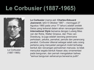 Le Corbusier
(1887-1965)
Le Corbusier (nama asli: Charles-Edouard
Jeanneret; lahir 6 Oktober 1887 – meninggal 27
Agustus 1965 pada umur 77 tahun) adalah arsitek
Swiss yang terkenal dalam aliran rancangan/desain
International Style bersama dengan Ludwig Mies
van der Rohe, Walter Gropius, dan Theo van
Doesburg. Ia juga adalah seorang perencana
perkotaan, pelukis, pemahat, penulis dan perancang
perabot. Corbusier dikenal sebagai salah satu orang
pertama yang menyadari pengaruh mobil terhadap
bentuk dan rancangan pemukiman manusia. Ia tidak
menyukai segala bentuk hiasan atau ornamentasi
pada bangunan, dan pernah mengatakan bahwa
"semua bangunan seharusnya berwarna putih".
 