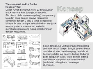 Denah rumah berbentuk huruf L, dimaksudkan
untuk memisahkan 2 penghuni berbeda.
Sisi utama di depan (untuk gallery) berupa ruang,
luas dan tinggi karena adanya mezzanine
kombinasi dengan 2 atau 3 lantai dengan sisi
lainnya. Di atas terdapat sebuah balkon menjorok
melayang dan ada semacam jembatan
menghubungkan ruang-ruang berseberangan
dengan mezzanine.
Selain tangga, Le Corbusier juga merancang
jalur naik landai (ramp). Banyak jendela besar
dan lebar di atas dan disamping. Jendela ini
bentuknya tidak lagi seperti dinding dilubangi
pada bangunan klasik, tetapi berupa bidang
membentuk komposisi horizontal-vertikal
(terdiri dari bidang kaca dan rangka
aluminium).
The Jeanneret and La Roche
Houses (1923)
 